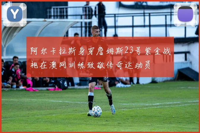 阿尔卡拉斯身穿詹姆斯23号紫金战袍在澳网训练致敬传奇运动员