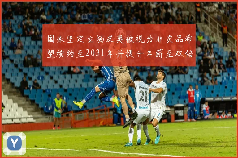 国米坚定立场皮奥被视为非卖品希望续约至2031年并提升年薪至双倍水平