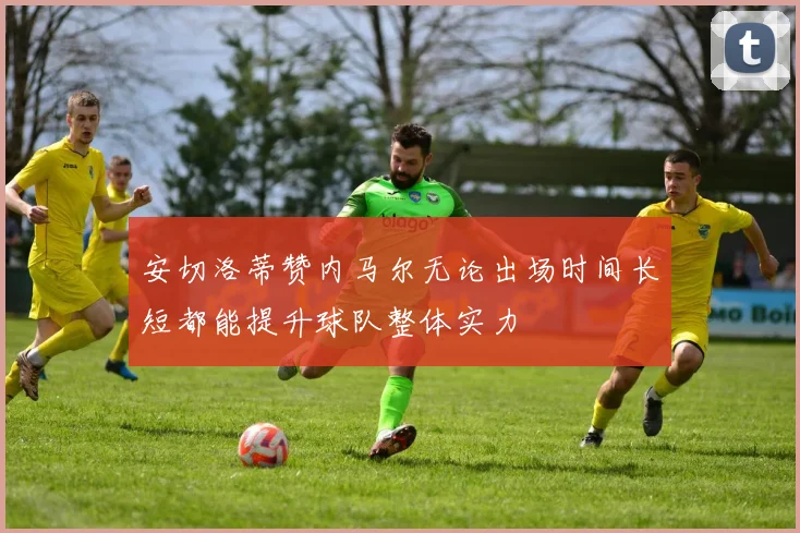 安切洛蒂赞内马尔无论出场时间长短都能提升球队整体实力