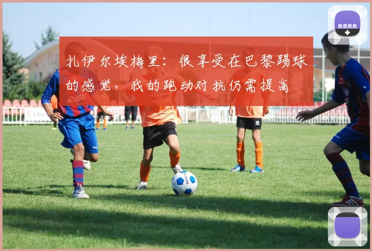扎伊尔埃梅里：很享受在巴黎踢球的感觉，我的跑动对抗仍需提高