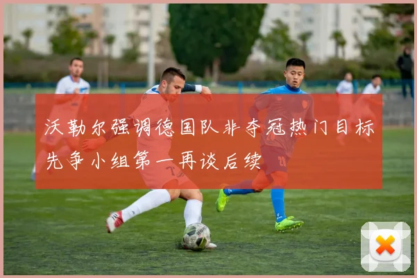 沃勒尔强调德国队非夺冠热门目标先争小组第一再谈后续