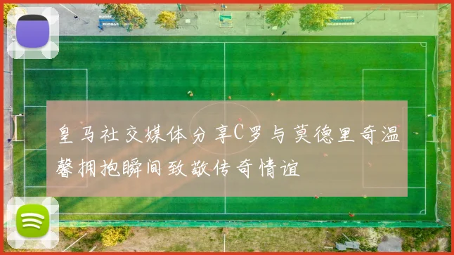 皇马社交媒体分享C罗与莫德里奇温馨拥抱瞬间致敬传奇情谊