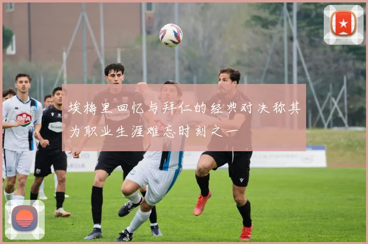 埃梅里回忆与拜仁的经典对决称其为职业生涯难忘时刻之一