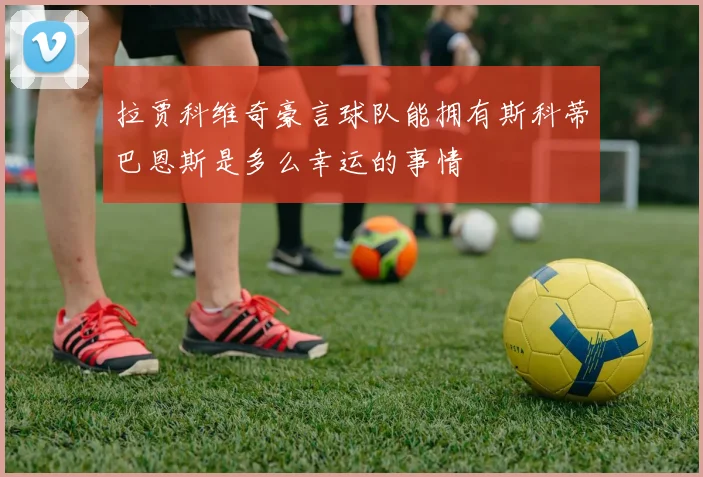 拉贾科维奇豪言球队能拥有斯科蒂巴恩斯是多么幸运的事情