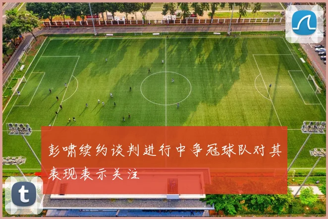 彭啸续约谈判进行中争冠球队对其表现表示关注