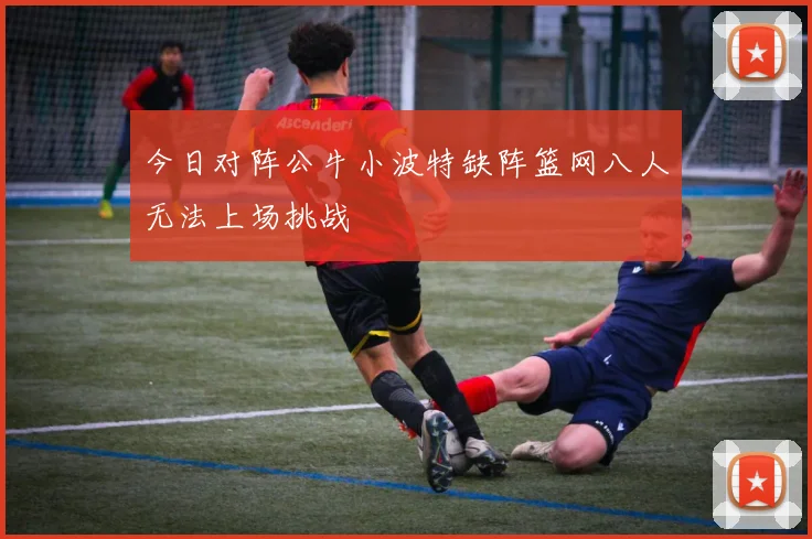 今日对阵公牛小波特缺阵篮网八人无法上场挑战